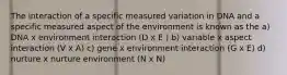 The interaction of a specific measured variation in DNA and a specific measured aspect of the environment is known as the a) DNA x environment interaction (D x E ) b) variable x aspect interaction (V x A) c) gene x environment interaction (G x E) d) nurture x nurture environment (N x N)