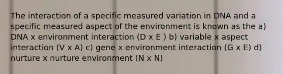 The interaction of a specific measured variation in DNA and a specific measured aspect of the environment is known as the a) DNA x environment interaction (D x E ) b) variable x aspect interaction (V x A) c) gene x environment interaction (G x E) d) nurture x nurture environment (N x N)