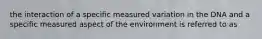 the interaction of a specific measured variation in the DNA and a specific measured aspect of the environment is referred to as