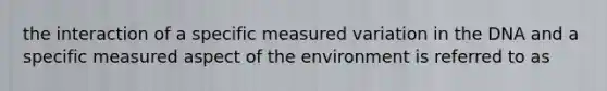 the interaction of a specific measured variation in the DNA and a specific measured aspect of the environment is referred to as