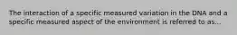 The interaction of a specific measured variation in the DNA and a specific measured aspect of the environment is referred to as...