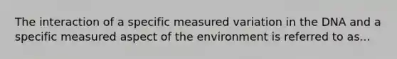 The interaction of a specific measured variation in the DNA and a specific measured aspect of the environment is referred to as...