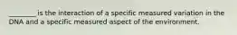 ________ is the interaction of a specific measured variation in the DNA and a specific measured aspect of the environment.