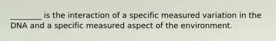 ________ is the interaction of a specific measured variation in the DNA and a specific measured aspect of the environment.