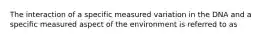 The interaction of a specific measured variation in the DNA and a specific measured aspect of the environment is referred to as