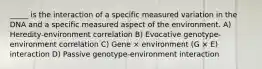 _____ is the interaction of a specific measured variation in the DNA and a specific measured aspect of the environment. A) Heredity-environment correlation B) Evocative genotype-environment correlation C) Gene × environment (G × E) interaction D) Passive genotype-environment interaction