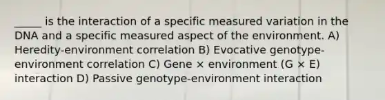 _____ is the interaction of a specific measured variation in the DNA and a specific measured aspect of the environment. A) Heredity-environment correlation B) Evocative genotype-environment correlation C) Gene × environment (G × E) interaction D) Passive genotype-environment interaction