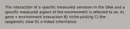 The interaction of a specific measured variation in the DNA and a specific measured aspect of the environment is referred to as: A) gene x environment interaction B) niche-picking C) the epigenetic view D) x-linked inheritance