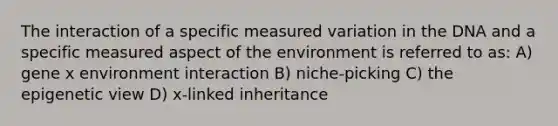 The interaction of a specific measured variation in the DNA and a specific measured aspect of the environment is referred to as: A) gene x environment interaction B) niche-picking C) the epigenetic view D) x-linked inheritance