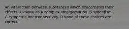 An interaction between substances which exacerbates their effects is known as A.complex amalgamation. B.synergism. C.sympatric interconnectivity. D.None of these choices are correct