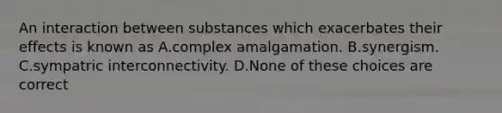 An interaction between substances which exacerbates their effects is known as A.complex amalgamation. B.synergism. C.sympatric interconnectivity. D.None of these choices are correct