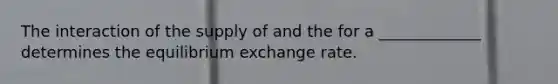 The interaction of the supply of and the for a _____________ determines the equilibrium exchange rate.