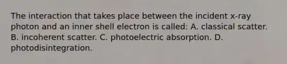 The interaction that takes place between the incident x-ray photon and an inner shell electron is called: A. classical scatter. B. incoherent scatter. C. photoelectric absorption. D. photodisintegration.