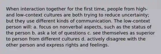 When interaction together for the first time, people from high- and low-context cultures are both trying to reduce uncertainty; but they use different kinds of communication. The low-context person will: a. focus on nonverbal aspects, such as the status of the person b. ask a lot of questions c. see themselves as superior to person from different cultures d. actively disagree with the other person and express rights and feelings.