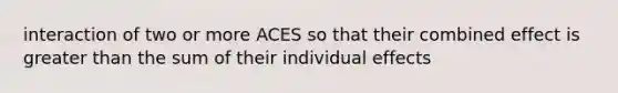 interaction of two or more ACES so that their combined effect is greater than the sum of their individual effects