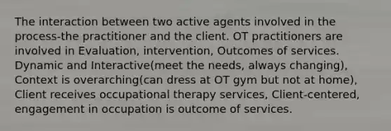 The interaction between two active agents involved in the process-the practitioner and the client. OT practitioners are involved in Evaluation, intervention, Outcomes of services. Dynamic and Interactive(meet the needs, always changing), Context is overarching(can dress at OT gym but not at home), Client receives occupational therapy services, Client-centered, engagement in occupation is outcome of services.