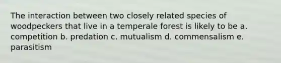 The interaction between two closely related species of woodpeckers that live in a temperale forest is likely to be a. competition b. predation c. mutualism d. commensalism e. parasitism