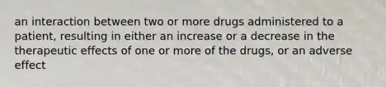 an interaction between two or more drugs administered to a patient, resulting in either an increase or a decrease in the therapeutic effects of one or more of the drugs, or an adverse effect