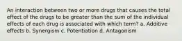 An interaction between two or more drugs that causes the total effect of the drugs to be greater than the sum of the individual effects of each drug is associated with which term? a. Additive effects b. Synergism c. Potentiation d. Antagonism