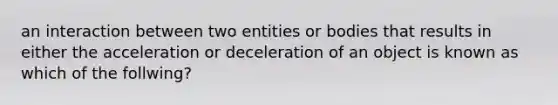 an interaction between two entities or bodies that results in either the acceleration or deceleration of an object is known as which of the follwing?