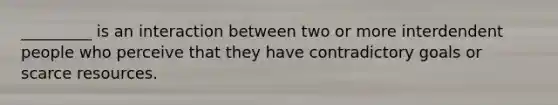 _________ is an interaction between two or more interdendent people who perceive that they have contradictory goals or scarce resources.