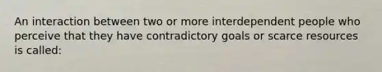 An interaction between two or more interdependent people who perceive that they have contradictory goals or scarce resources is called: