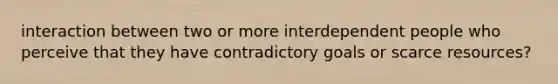 interaction between two or more interdependent people who perceive that they have contradictory goals or scarce resources?