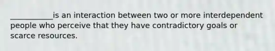 ___________is an interaction between two or more interdependent people who perceive that they have contradictory goals or scarce resources.