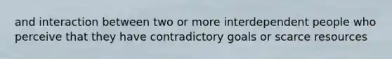 and interaction between two or more interdependent people who perceive that they have contradictory goals or scarce resources