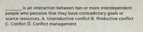 ________ is an interaction between two or more interdependent people who perceive that they have contradictory goals or scarce resources. A. Unproductive conflict B. Productive conflict C. Conflict D. Conflict management