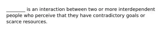 ________ is an interaction between two or more interdependent people who perceive that they have contradictory goals or scarce resources.