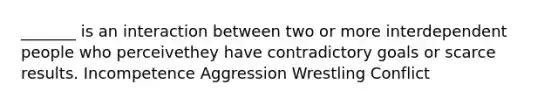 _______ is an interaction between two or more interdependent people who perceivethey have contradictory goals or scarce results. Incompetence Aggression Wrestling Conflict