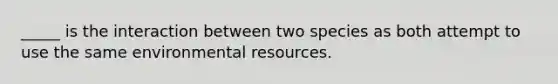 _____ is the interaction between two species as both attempt to use the same environmental resources.