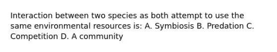 Interaction between two species as both attempt to use the same environmental resources is: A. Symbiosis B. Predation C. Competition D. A community