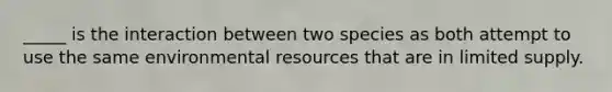 _____ is the interaction between two species as both attempt to use the same environmental resources that are in limited supply.