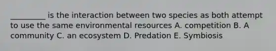 _________ is the interaction between two species as both attempt to use the same environmental resources A. competition B. A community C. an ecosystem D. Predation E. Symbiosis