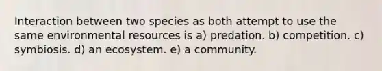 Interaction between two species as both attempt to use the same environmental resources is a) predation. b) competition. c) symbiosis. d) an ecosystem. e) a community.