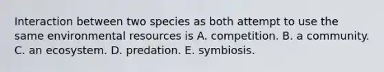 Interaction between two species as both attempt to use the same environmental resources is A. competition. B. a community. C. an ecosystem. D. predation. E. symbiosis.