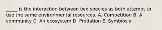 _____ is the interaction between two species as both attempt to use the same environmental resources. A. Competition B. A community C. An ecosystem D. Predation E. Symbiosis