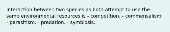 Interaction between two species as both attempt to use the same environmental resources is - competition. - commensalism. - parasitism. - predation. - symbiosis.