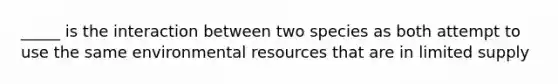 _____ is the interaction between two species as both attempt to use the same environmental resources that are in limited supply