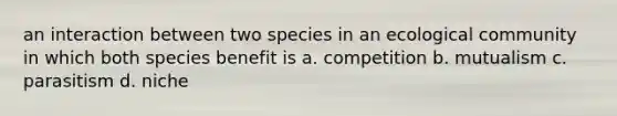 an interaction between two species in an ecological community in which both species benefit is a. competition b. mutualism c. parasitism d. niche