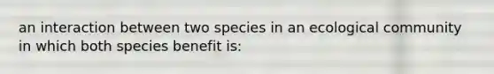 an interaction between two species in an ecological community in which both species benefit is: