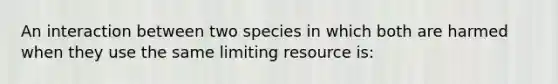 An interaction between two species in which both are harmed when they use the same limiting resource is: