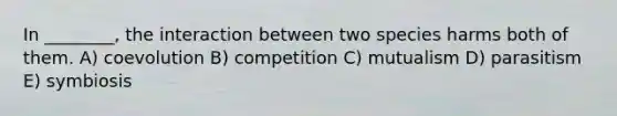 In ________, the interaction between two species harms both of them. A) coevolution B) competition C) mutualism D) parasitism E) symbiosis