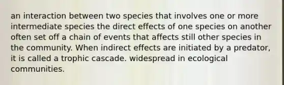 an interaction between two species that involves one or more intermediate species the direct effects of one species on another often set off a chain of events that affects still other species in the community. When indirect effects are initiated by a predator, it is called a trophic cascade. widespread in ecological communities.