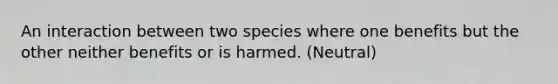 An interaction between two species where one benefits but the other neither benefits or is harmed. (Neutral)