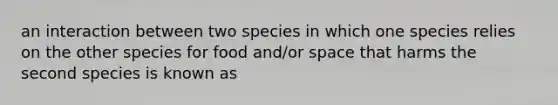 an interaction between two species in which one species relies on the other species for food and/or space that harms the second species is known as