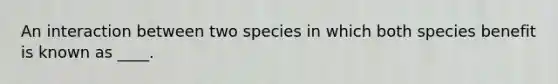 An interaction between two species in which both species benefit is known as ____.