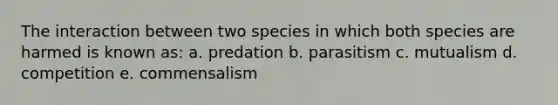 The interaction between two species in which both species are harmed is known as: a. predation b. parasitism c. mutualism d. competition e. commensalism